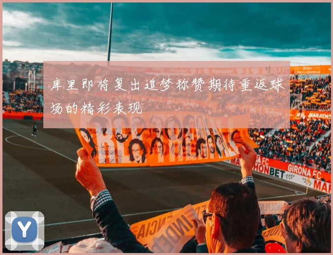 库里即将复出追梦称赞期待重返球场的精彩表现