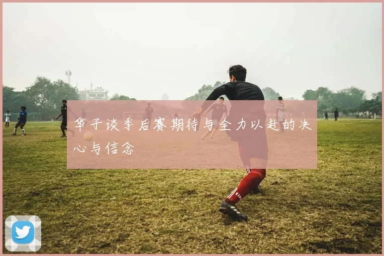 华子谈季后赛期待与全力以赴的决心与信念