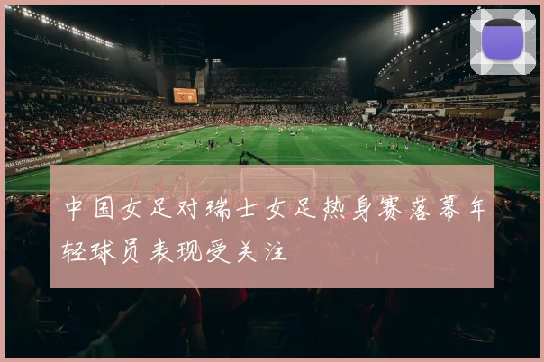 中国女足对瑞士女足热身赛落幕年轻球员表现受关注
