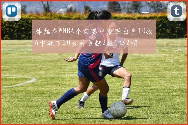 韩旭在WNBA季前赛中表现出色10投6中砍下20分并贡献2板1助2帽