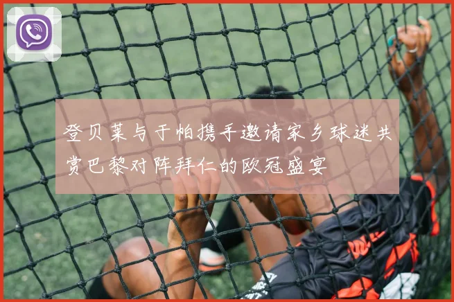 登贝莱与于帕携手邀请家乡球迷共赏巴黎对阵拜仁的欧冠盛宴