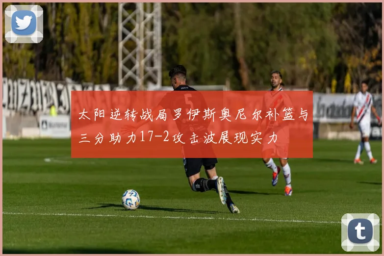 太阳逆转战局罗伊斯奥尼尔补篮与三分助力17-2攻击波展现实力