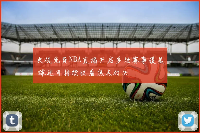 央视免费NBA直播开启多场赛事覆盖 球迷可持续收看焦点对决