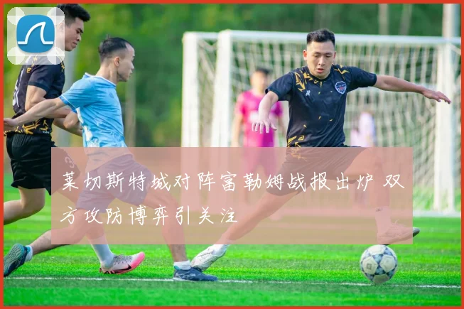 莱切斯特城对阵富勒姆战报出炉 双方攻防博弈引关注