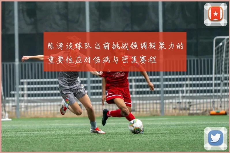陈涛谈球队当前挑战强调凝聚力的重要性应对伤病与密集赛程