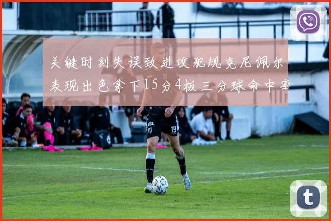 关键时刻失误致进攻犯规克尼佩尔表现出色拿下15分4板三分球命中率高达50