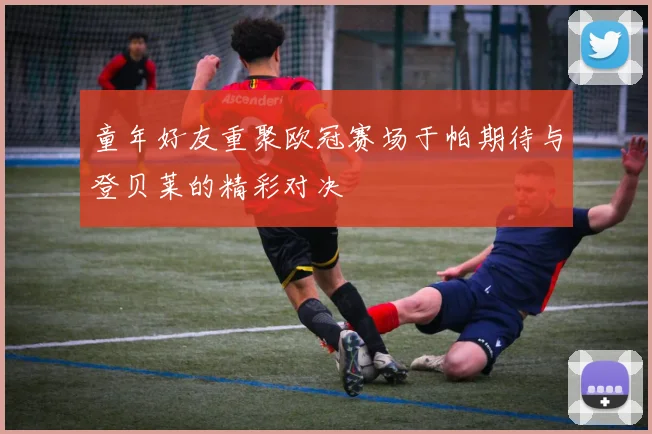 童年好友重聚欧冠赛场于帕期待与登贝莱的精彩对决