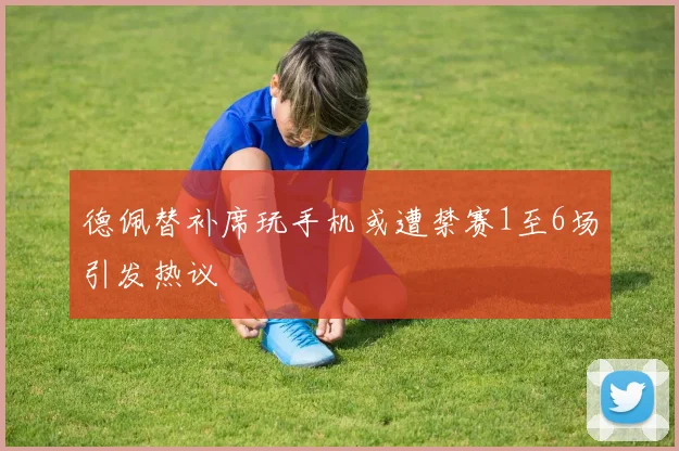 德佩替补席玩手机或遭禁赛1至6场引发热议