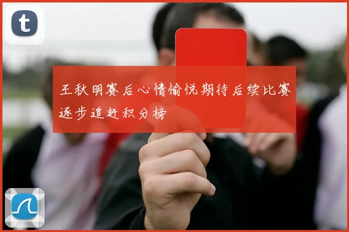 王秋明赛后心情愉悦期待后续比赛逐步追赶积分榜
