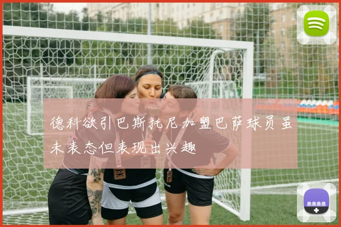 德科欲引巴斯托尼加盟巴萨球员虽未表态但表现出兴趣
