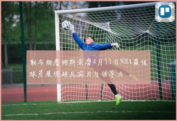 勒布朗詹姆斯荣膺4月11日NBA最佳球员展现超凡实力与领导力