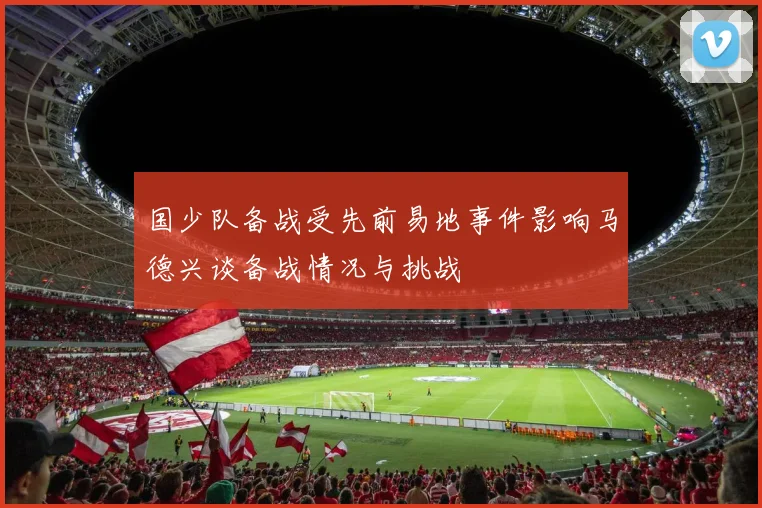 国少队备战受先前易地事件影响马德兴谈备战情况与挑战