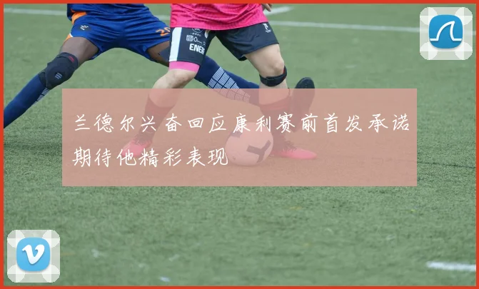 兰德尔兴奋回应康利赛前首发承诺期待他精彩表现