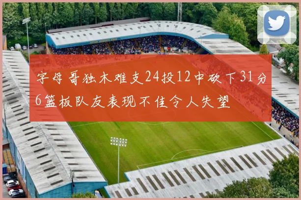 字母哥独木难支24投12中砍下31分6篮板队友表现不佳令人失望