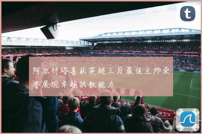 阿尔特塔喜获英超三月最佳主帅荣誉展现卓越执教能力
