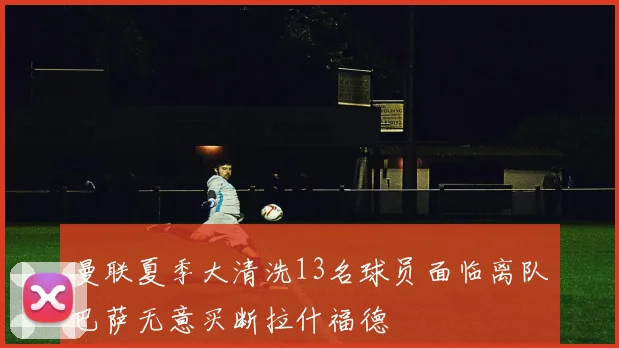 曼联夏季大清洗13名球员面临离队巴萨无意买断拉什福德