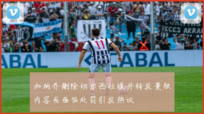 加纳乔删除切尔西社媒并转发曼联内容或面临处罚引发热议