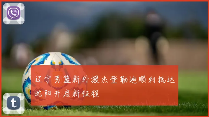 辽宁男篮新外援杰登勒迪顺利抵达沈阳开启新征程