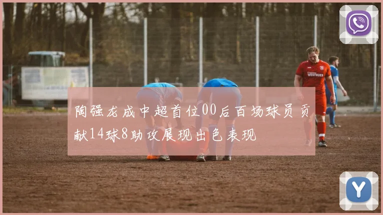 陶强龙成中超首位00后百场球员贡献14球8助攻展现出色表现