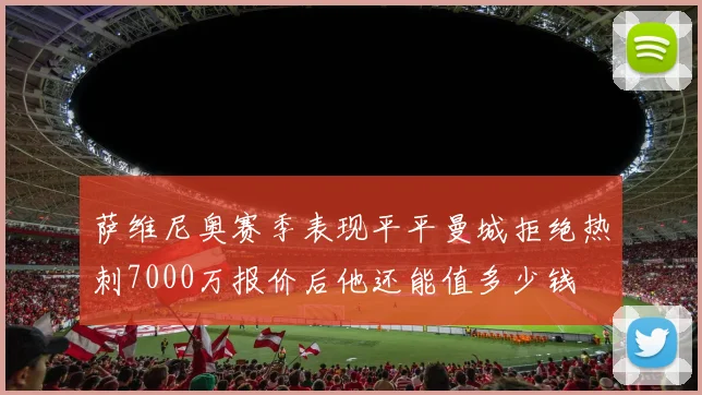 萨维尼奥赛季表现平平曼城拒绝热刺7000万报价后他还能值多少钱