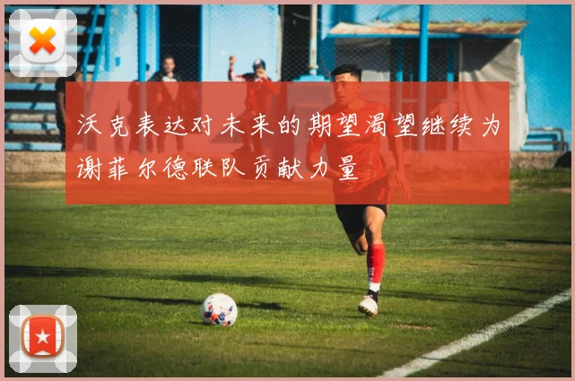 沃克表达对未来的期望渴望继续为谢菲尔德联队贡献力量