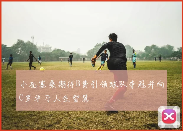 小孔塞桑期待B费引领球队夺冠并向C罗学习人生智慧