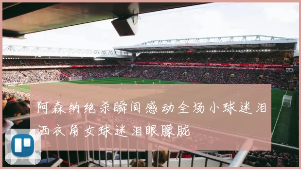 阿森纳绝杀瞬间感动全场小球迷泪洒衣角女球迷泪眼朦胧