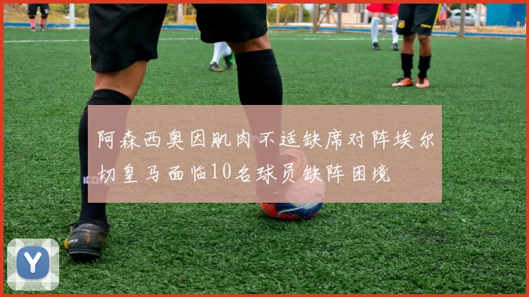 阿森西奥因肌肉不适缺席对阵埃尔切皇马面临10名球员缺阵困境