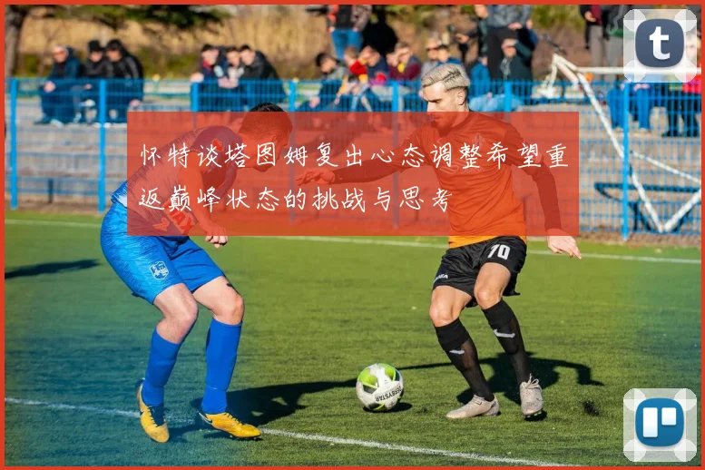 怀特谈塔图姆复出心态调整希望重返巅峰状态的挑战与思考
