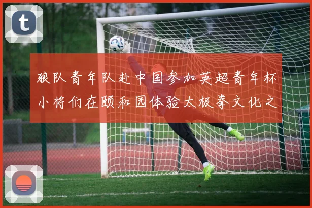 狼队青年队赴中国参加英超青年杯小将们在颐和园体验太极拳文化之旅