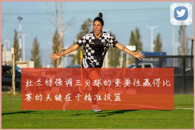 杜兰特强调三分球的重要性赢得比赛的关键在于精准投篮